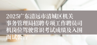 2025广东清远市清城区机关事务管理局招聘专项工作聘员司机岗位驾驶常识考试成绩及入围面试公告