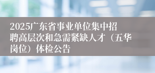 2025广东省事业单位集中招聘高层次和急需紧缺人才（五华岗位）体检公告