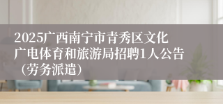 2025广西南宁市青秀区文化广电体育和旅游局招聘1人公告（劳务派遣）