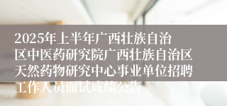 2025年上半年广西壮族自治区中医药研究院广西壮族自治区天然药物研究中心事业单位招聘工作人员面试成绩公告