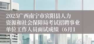 2025广西南宁市宾阳县人力资源和社会保障局考试招聘事业单位工作人员面试成绩（6月15日）