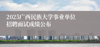 2025广西民族大学事业单位招聘面试成绩公布
