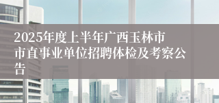 2025年度上半年广西玉林市市直事业单位招聘体检及考察公告