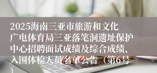 2025海南三亚市旅游和文化广电体育局三亚落笔洞遗址保护中心招聘面试成绩及综合成绩、入围体检人员名单公告（第6号）