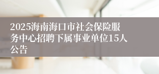2025海南海口市社会保险服务中心招聘下属事业单位15人公告