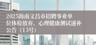2025海南文昌市招聘事业单位体检放弃、心理健康测试递补公告（13号）