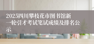 2025四川攀枝花市图书馆新一轮引才考试笔试成绩及排名公示