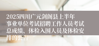 2025四川广元剑阁县上半年事业单位考试招聘工作人员考试总成绩、体检入围人员及体检安排的公告