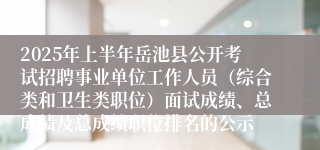 2025年上半年岳池县公开考试招聘事业单位工作人员（综合类和卫生类职位）面试成绩、总成绩及总成绩职位排名的公示