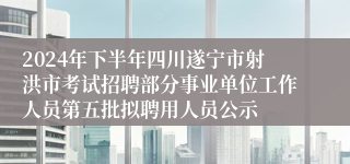 2024年下半年四川遂宁市射洪市考试招聘部分事业单位工作人员第五批拟聘用人员公示