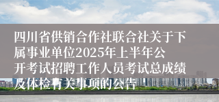 四川省供销合作社联合社关于下属事业单位2025年上半年公开考试招聘工作人员考试总成绩及体检有关事项的公告