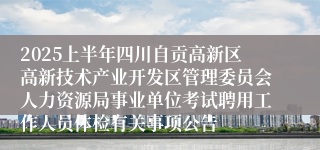 2025上半年四川自贡高新区高新技术产业开发区管理委员会人力资源局事业单位考试聘用工作人员体检有关事项公告