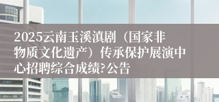 2025云南玉溪滇剧（国家非物质文化遗产）传承保护展演中心招聘综合成绩?公告
