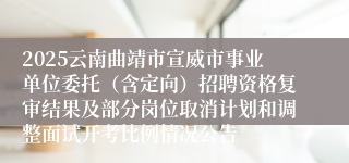 2025云南曲靖市宣威市事业单位委托（含定向）招聘资格复审结果及部分岗位取消计划和调整面试开考比例情况公告