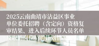 2025云南曲靖市沾益区事业单位委托招聘（含定向）资格复审结果、进入后续环节人员名单及取消岗位招聘计划情况公告