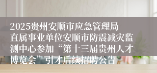 2025贵州安顺市应急管理局直属事业单位安顺市防震减灾监测中心参加“第十三届贵州人才博览会”引才后续招聘公告