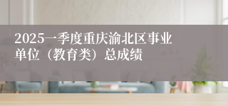 2025一季度重庆渝北区事业单位（教育类）总成绩