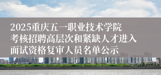 2025重庆五一职业技术学院考核招聘高层次和紧缺人才进入面试资格复审人员名单公示
