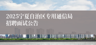 2025宁夏自治区专用通信局招聘面试公告