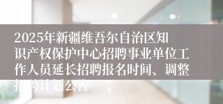 2025年新疆维吾尔自治区知识产权保护中心招聘事业单位工作人员延长招聘报名时间、调整招聘计划公告