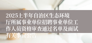 2025上半年自治区生态环境厅所属事业单位招聘事业单位工作人员资格审查通过名单及面试有关事宜公告