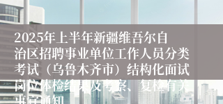 2025年上半年新疆维吾尔自治区招聘事业单位工作人员分类考试（乌鲁木齐市）结构化面试岗位体检结果及考察、复检有关事宜通知