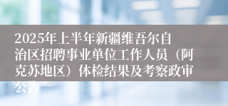 2025年上半年新疆维吾尔自治区招聘事业单位工作人员（阿克苏地区）体检结果及考察政审公告