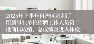 2025年上半年自治区水利厅所属事业单位招聘工作人员第二批面试成绩、总成绩及进入体检人员公告