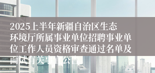 2025上半年新疆自治区生态环境厅所属事业单位招聘事业单位工作人员资格审查通过名单及面试有关事宜公告