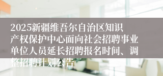 2025新疆维吾尔自治区知识产权保护中心面向社会招聘事业单位人员延长招聘报名时间、调整招聘计划公告