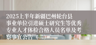 2025上半年新疆巴州轮台县事业单位引进硕士研究生等优秀专业人才体检合格人员名单及考察事宜公告（二）