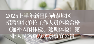 2025上半年新疆阿勒泰地区招聘事业单位工作人员体检合格（递补入闱体检、延期体检）第一批人员名单及考察事宜公告