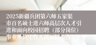 2025新疆兵团第六师五家渠市百名硕士进六师高层次人才引进和面向校园招聘（部分岗位）事业单位工作人员面试公告