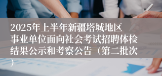 2025年上半年新疆塔城地区事业单位面向社会考试招聘体检结果公示和考察公告（第二批次）