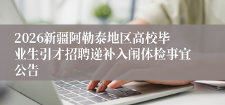 2026新疆阿勒泰地区高校毕业生引才招聘递补入闱体检事宜公告