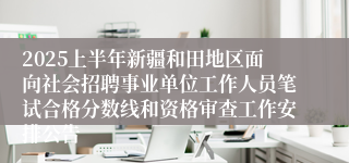 2025上半年新疆和田地区面向社会招聘事业单位工作人员笔试合格分数线和资格审查工作安排公告