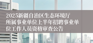 2025新疆自治区生态环境厅所属事业单位上半年招聘事业单位工作人员资格审查公告