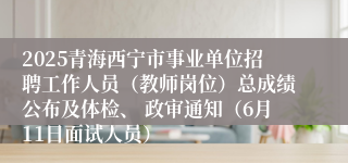 2025青海西宁市事业单位招聘工作人员（教师岗位）总成绩公布及体检、 政审通知（6月11日面试人员）