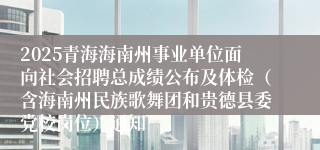 2025青海海南州事业单位面向社会招聘总成绩公布及体检（含海南州民族歌舞团和贵德县委党校岗位）通知