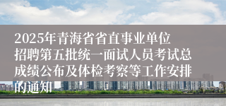 2025年青海省省直事业单位招聘第五批统一面试人员考试总成绩公布及体检考察等工作安排的通知