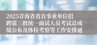 2025青海省省直事业单位招聘第三批统一面试人员考试总成绩公布及体检考察等工作安排通知