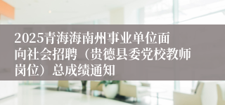 2025青海海南州事业单位面向社会招聘（贵德县委党校教师岗位）总成绩通知