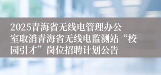 2025青海省无线电管理办公室取消青海省无线电监测站“校园引才”岗位招聘计划公告