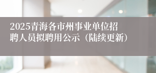 2025青海各市州事业单位招聘人员拟聘用公示（陆续更新）
