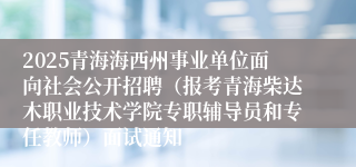 2025青海海西州事业单位面向社会公开招聘（报考青海柴达木职业技术学院专职辅导员和专任教师）面试通知