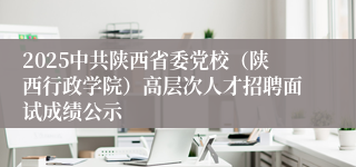 2025中共陕西省委党校（陕西行政学院）高层次人才招聘面试成绩公示