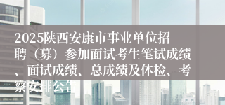 2025陕西安康市事业单位招聘（募）参加面试考生笔试成绩、面试成绩、总成绩及体检、考察安排公告
