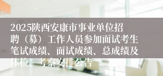 2025陕西安康市事业单位招聘（募）工作人员参加面试考生笔试成绩、面试成绩、总成绩及体检、考察安排公告