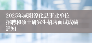 2025年咸阳淳化县事业单位招聘和硕士研究生招聘面试成绩通知