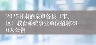 2025甘肃酒泉市各县（市、区）教育系统事业单位招聘280人公告